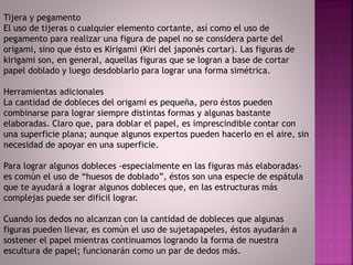 Tijera y pegamento
El uso de tijeras o cualquier elemento cortante, así como el uso de
pegamento para realizar una figura de papel no se considera parte del
origami, sino que ésto es Kirigami (Kiri del japonés cortar). Las figuras de
kirigami son, en general, aquellas figuras que se logran a base de cortar
papel doblado y luego desdoblarlo para lograr una forma simétrica.
Herramientas adicionales
La cantidad de dobleces del origami es pequeña, pero éstos pueden
combinarse para lograr siempre distintas formas y algunas bastante
elaboradas. Claro que, para doblar el papel, es imprescindible contar con
una superficie plana; aunque algunos expertos pueden hacerlo en el aire, sin
necesidad de apoyar en una superficie.
Para lograr algunos dobleces -especialmente en las figuras más elaboradas-
es común el uso de “huesos de doblado”, éstos son una especie de espátula
que te ayudará a lograr algunos dobleces que, en las estructuras más
complejas puede ser difícil lograr.
Cuando los dedos no alcanzan con la cantidad de dobleces que algunas
figuras pueden llevar, es común el uso de sujetapapeles, éstos ayudarán a
sostener el papel mientras continuamos logrando la forma de nuestra
escultura de papel; funcionarán como un par de dedos más.
 