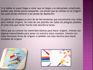 Si al doblar el papel llegas a notar que no llegas y es demasiado complicado,
puedes usar pinzas planas pequeñas. Las pinzas que se utilizan en el origami
son unas pinzas similares a las pinzas de depilación.
Un patrón de pliegues es otra de las herramientas que encontrarás muy útiles
para realizar origami. Se trata de una planilla con todos los pliegues posibles
en este arte que harán mucho más sencilla la tarea.
Ahora que ya conoces los materiales básicos para hacer origami, intenta con
algunas manualidades para poner en práctica estos consejos. Intenta con
estas hermosas flores de origami o también con esta técnica para hacer
animales de origami
 