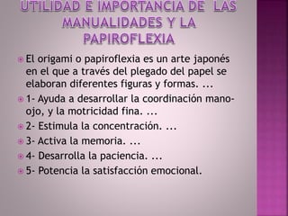  El origami o papiroflexia es un arte japonés
en el que a través del plegado del papel se
elaboran diferentes figuras y formas. ...
 1- Ayuda a desarrollar la coordinación mano-
ojo, y la motricidad fina. ...
 2- Estimula la concentración. ...
 3- Activa la memoria. ...
 4- Desarrolla la paciencia. ...
 5- Potencia la satisfacción emocional.
 