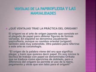  ¿QUÉ VENTAJAS TRAE LA PRÁCTICA DEL ORIGAMI?
El origami es el arte de origen japonés que consiste en
el plegado de papel para obtener figuras de formas
variadas. En español se denomina usualmente
papiroflexia, aunque su nombre oriental (origami)
también está muy extendido. Otra palabra para referirse
a este arte es cocotología.
“El origen de la palabra viene del oru que significa
plegar, y kami que quieres decir papel. En sus inicios la
técnica de trabajo con papel se denominaba Orikata
que se traduce como ejercicios de doblado, pero a
diferencia del origami se permite el uso de la tijera,
pegamento y otras que son tabú para el origami”
 