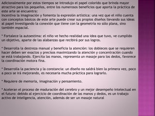 Adicionalmente por estos tiempos se introdujo el papel colorido que brinda mayor
atractivo para los pequeños, entre los numerosos beneficios que aporta la práctica de
este arte se encuentra:
Incentiva la imaginación y fomenta la expresión artística: una vez que el niño cuenta
con conceptos básicos de este arte puede crear sus propios diseños llevando sus ideas
al papel investigando la conexión que tiene con la geometría no sólo plana, sino
también espacial.
* Fortalece la autoestima: el niño ve hecho realidad una idea que tuvo, ve cumplido
un objetivo, aparte de las alabanzas que recibirá por sus logros.
* Desarrolla la destreza manual y beneficia la atención: los dobleces que se requieren
hacer deben ser exactos y precisos maximizando la atención y concentración cuando
se está trabajando. Ejercita las manos, representa un masaje para los dedos, favorece
la coordinación motora fina.
* Desarrolla la paciencia y la constancia: un diseño no saldrá bien la primera vez, poco
a poco se irá mejorando, es necesaria mucha práctica para lograrlo.
* Requiere de memoria, imaginación y pensamiento.
* Aceleran el proceso de maduración del cerebro y un mejor desempeño intelectual en
el futuro: debido al ejercicio de coordinación de las manos y dedos, es un trabajo
activo de inteligencia, atención, además de ser un masaje natural
 