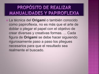  La técnica del Origami o también conocido
como papiroflexia, no es más que el arte de
doblar o plegar el papel con el objetivo de
crear diversas y creativas formas. ... Cada
figura de Origami se debe hacer siguiendo
rigurosamente paso a paso los pliegues
necesarios para que el resultado sea
realmente el buscado.
 