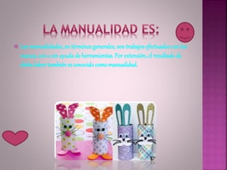  Las manualidades, en términos generales, son trabajosefectuadoscon las
manos, con o sin ayuda de herramientas. Por extensión, el resultado de
dicha labor también es conocido comomanualidad.
 