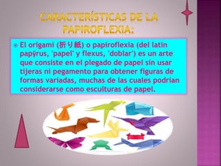  El origami (折り紙) o papiroflexia (del latín
papȳrus, 'papel' y flexus, 'doblar') es un arte
que consiste en el plegado de papel sin usar
tijeras ni pegamento para obtener figuras de
formas variadas, muchas de las cuales podrían
considerarse como esculturas de papel.
 