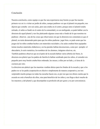 Conclusión


Nuestra conclusión, como equipo es que fue una experiencia muy bonita ya que fue nuestra
primera vez en ir a visitar un jardín de niños, aunque pudimos ver que el plantel era pequeño, nos
dijeron que contaba con seis aulas, pero una estaba en el centro, porque antes el plantel estaba
retirado, el salón se fundó en el centro de la comunidad y es un multigrado, se pudo hablar con la
directora de aquel plantel y nos fue platicando algunas cosas más a fondo de lo que nosotras no
pudimos observar , una de las cosas que observamos sin que la directora nos comentara es que el
plantel, no tenía demasiado patio para que los niños pudieran jugar bien, se pudo notar que los
juegos de los niños estaban hechos con materiales reciclados y las aulas estaban bien equipadas
tenían muchos materiales didácticos y en las paredes habían decoraciones, como por ejemplo: el
abecedario, la serie numérica, los nombres de los alumnos, imágenes alusivas, etc.
También pudimos observar que en el patio de la escuela habían varios árboles de frutos, la
directora nos platicó que los padres de familia lo habían sembrado para los niños, el comedor era
pequeño pero muy bonito estaba bien ordenado, las mesas y sillas por un lado, y el área de la
cocinera por otro.
La directora nos platicó que las maestras vendían dulces para los fondos de la escuela y que a los
padres no se les pedía cooperación en efectivo simplemente de manera cooperativa, eso nos
sorprendió mucho porque no todas las escuelas hacen eso, es por eso que nos dimos cuenta que la
escuela no está a beneficio de ellos, sino para beneficio de los niños y eso llega a decir mucho de
los maestros y del plantel y que desempeñan su profesión ahí por gusto y no por conveniencia.
 