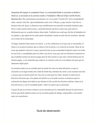 integrantes del equipo, la compañera Fanny. La comunidad donde se encuentra el plantel a
observar, se encuentra en la carretera rumbo a Valladolid a 30km de Felipe Carrillo Puerto,
Quintana Roo. Nos presentamos por primera vez a la escuela “Cecilio Chi” de la comunidad de
señor, nuestra visita fue aproximadamente como a las 3:00 pm, ya que nuestra visita fue en
horarios fuera de clases, la directora muy amablemente nos permitió la entrada al plantel, para
llevar a cabo nuestra observación, y permitió hacerle una breve entrevista, para tener la
información que no se podía obtener observando. También nos contó que ella fue la fundadora de
ese plantel, y que aparte de las aulas dentro del plantel, tienen un aula más de extensión ubicada
en el centro de la comunidad.

Al llegar al plantel observamos el exterior y en las condiciones en la que esta se encontraba, al
entrar a la escuela lo primero que se observo fue la misión y la visión de la escuela. Otras de las
cosas que pudimos observar es que a pesar de estar en una comunidad el plantel cuenta con todos
los servicios y comodidades para los niños, una de las cosas que más nos llamaron la atención es
que el plantel cuenta con área de juegos pero lo más curioso es que estos, fueron hechos por los
mismos papás, y con materiales que están en su contexto como lo es la madera esto para que no
represente algún gasto.

La escuela cuenta con un comedor para mi punto de vista con mala ubicación, ya que se
encuentra en un lugar donde está a lado de donde hay animales de corral y esto ocasiona mal olor
y moscas que en nuestro punto de vista esto es malo para los niños, durante la entrevista la
directora menciono que a los padres de familia no se les pide recursos económicos para la
realización de alguna actividad ya que durante el año escolar las docentes realizan ventas en la
hora del receso y con lo recaudado poder cubrir los gastos que se presenten.

A pesar de que no tuvimos contacto con las docentes por lo respondido durante la entrevista es
notorio que dicho plantel cuenta con un excelente grupo de trabajo, responsable y con mucho
amor así su profesión.




                                  Guía de observación
 