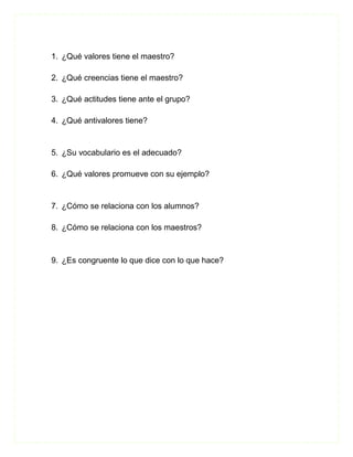 1. ¿Qué valores tiene el maestro?

2. ¿Qué creencias tiene el maestro?

3. ¿Qué actitudes tiene ante el grupo?

4. ¿Qué antivalores tiene?


5. ¿Su vocabulario es el adecuado?

6. ¿Qué valores promueve con su ejemplo?


7. ¿Cómo se relaciona con los alumnos?

8. ¿Cómo se relaciona con los maestros?



9. ¿Es congruente lo que dice con lo que hace?
 