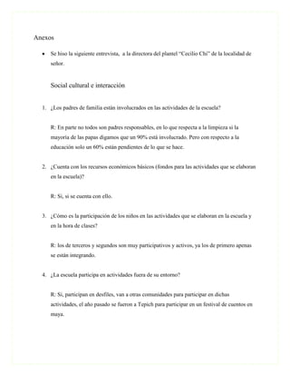 Anexos

     Se hiso la siguiente entrevista, a la directora del plantel “Cecilio Chi” de la localidad de
     señor.


     Social cultural e interacción


  1. ¿Los padres de familia están involucrados en las actividades de la escuela?


     R: En parte no todos son padres responsables, en lo que respecta a la limpieza si la
     mayoría de las papas digamos que un 90% está involucrado. Pero con respecto a la
     educación solo un 60% están pendientes de lo que se hace.


  2. ¿Cuenta con los recursos económicos básicos (fondos para las actividades que se elaboran
     en la escuela)?


     R: Si, si se cuenta con ello.


  3. ¿Cómo es la participación de los niños en las actividades que se elaboran en la escuela y
     en la hora de clases?


     R: los de terceros y segundos son muy participativos y activos, ya los de primero apenas
     se están integrando.


  4. ¿La escuela participa en actividades fuera de su entorno?


     R: Si, participan en desfiles, van a otras comunidades para participar en dichas
     actividades, el año pasado se fueron a Tepich para participar en un festival de cuentos en
     maya.
 