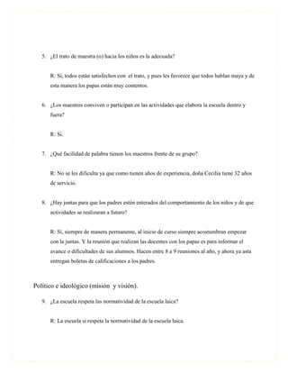 5. ¿El trato de maestra (o) hacia los niños es la adecuada?


      R: Sí, todos están satisfechos con el trato, y pues les favorece que todos hablan maya y de
      esta manera los papas están muy contentos.


   6. ¿Los maestros conviven o participan en las actividades que elabora la escuela dentro y
      fuera?


      R: Si.


   7. ¿Qué facilidad de palabra tienen los maestros frente de su grupo?


      R: No se les dificulta ya que como tienen años de experiencia, doña Cecilia tiene 32 años
      de servicio.


   8. ¿Hay juntas para que los padres estén enterados del comportamiento de los niños y de que
      actividades se realizaran a futuro?


      R: Sí, siempre de manera permanente, al inicio de curso siempre acostumbran empezar
      con la juntas. Y la reunión que realizan las docentes con los papas es para informar el
      avance o dificultades de sus alumnos. Hacen entre 8 a 9 reuniones al año, y ahora ya asta
      entregan boletas de calificaciones a los padres.



Político e ideológico (misión y visión).

   9. ¿La escuela respeta las normatividad de la escuela laica?


      R: La escuela si respeta la normatividad de la escuela laica.
 