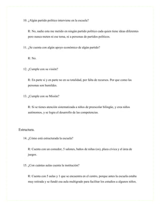 10. ¿Algún partido político interviene en la escuela?


      R: No, nadie esta me metido en ningún partido político cada quien tiene ideas diferentes
      pero nunca meten ni ese tema, ni a personas de partidos políticos.


   11. ¿Se cuenta con algún apoyo económico de algún partido?


      R: No.


   12. ¿Cumple con su visión?


      R: En parte si y en parte no en su totalidad, por falta de recursos. Por que como las
      personas son humildes.


   13. ¿Cumple con su Misión?


      R: Si se tienes atención sistematizada a niños de preescolar bilingüe, y crea niños
      autónomos, y se logra el desarrollo de las competencias.




Estructura.

   14. ¿Cómo está estructurada la escuela?


      R: Cuenta con un comedor, 5 salones, baños de niñas (os), plaza cívica y el área de
      juegos.


   15. ¿Con cuántas aulas cuenta la institución?


      R: Cuenta con 5 aulas y 1 que se encuentra en el centro, porque antes la escuela estaba
      muy retirada y se fundó esa aula multigrado para facilitar los estudios a algunos niños.
 