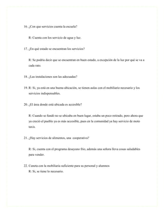 16. ¿Con que servicios cuenta la escuela?


   R: Cuenta con los servicio de agua y luz.


17. ¿En qué estado se encuentran los servicios?


   R: Se podría decir que se encuentran en buen estado, a excepción de la luz por qué se va a
   cada rato.


18. ¿Las instalaciones son las adecuadas?


19. R: Si, ya está en una buena ubicación, se tienen aulas con el mobiliario necesario y los
   servicios indispensables.


20. ¿El área donde está ubicada es accesible?


   R: Cuando se fundó no se ubicaba en buen lugar, estaba un poco retirado, pero ahora que
   ya creció el pueblo ya es más accesible, pues en la comunidad ya hay servicio de moto
   taxis.


21. ¿Hay servicios de alimentos, una cooperativa?


   R: Si, cuenta con el programa desayuno frio, además una señora lleva cosas saludables
   para vender.


22. Cuneta con la mobiliaria suficiente para su personal y alumnos
   R: Si, se tiene lo necesario.
 