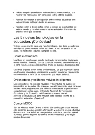  Invitan a seguir aprendiendo y desarrollando conocimientos, o a
mejorar las habilidades con contenidos extra o libros digitales.
 Facilitan la conexión y participación entre centros educativos con
independencia del lugar donde se ubiquen.
 Facultan estar al día de datos, cifras y noticias de la actualidad de
todo el mundo, y permiten conocer otras realidades diferentes del
entorno en el que se reside.
Las 5 nuevas tecnologías en la
educación. ¡Conócelas!
Vivimos en un mundo cada vez más tecnológico. Las tizas y cuadernos
van dejando paso a nuevos útiles escolares. Y eso se aprecia en las
aulas. Te mostramos algunos ejemplos de ello.
Libros electrónicos
Los libros en papel pesan, resulta incómodo transportarlos diariamente
en las mochilas. Además, con los continuos avances, descubrimientos y
el ritmo frenético de acontecimientos pronto se quedan desactualizados.
Los libros digitales evitan estas problemáticas, ya que es posible leerlos
en diferentes dispositivos electrónicos y pueden adaptarse rápidamente
sus contenidos a partir de las novedades que vayan saliendo.
Ordenadores y teléfonos móviles inteligentes
Los ordenadores no son algo novedoso y los móviles no suelen ser
bienvenidos en las aulas. Sin embargo, son el instrumento ideal para que
a través de la programación y la robótica se desarrolle el pensamiento
computacional en las aulas. El Instituto Nacional de Tecnologías
Educativas y de Formación del Profesorado cuenta con el
proyecto CodeEducaLab para impulsar esta habilidad dentro de la
comunidad educativa. ¡Conócelo!
Cursos MOOC
Son los Massive Open On-line Course, que contribuyen a que muchas
más personas puedan acceder a formación y reducir la brecha educativa
debido a sus características: son gratuitos, colectivos, permiten que el
alumnado pueda disponer libremente de los contenidos y no exigen
prueba de acceso.
 