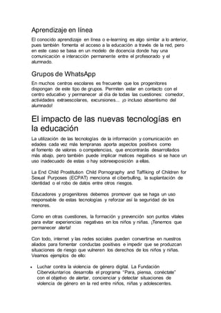Aprendizaje en línea
El conocido aprendizaje en línea o e-learning es algo similar a lo anterior,
pues también fomenta el acceso a la educación a través de la red, pero
en este caso se basa en un modelo de docencia donde hay una
comunicación e interacción permanente entre el profesorado y el
alumnado.
Grupos de WhatsApp
En muchos centros escolares es frecuente que los progenitores
dispongan de este tipo de grupos. Permiten estar en contacto con el
centro educativo y permanecer al día de todas las cuestiones: comedor,
actividades extraescolares, excursiones... ¡o incluso absentismo del
alumnado!
El impacto de las nuevas tecnologías en
la educación
La utilización de las tecnologías de la información y comunicación en
edades cada vez más tempranas aporta aspectos positivos como
el fomento de valores o competencias, que encontrarás desarrollados
más abajo, pero también puede implicar matices negativos si se hace un
uso inadecuado de estas o hay sobreexposición a ellas.
La End Child Prostitution Child Pornography and Taffiking of Children for
Sexual Purposes (ECPAT) menciona el ciberbulling, la suplantación de
identidad o el robo de datos entre otros riesgos.
Educadores y progenitores debemos promover que se haga un uso
responsable de estas tecnologías y reforzar así la seguridad de los
menores.
Como en otras cuestiones, la formación y prevención son puntos vitales
para evitar experiencias negativas en los niños y niñas. ¡Tenemos que
permanecer alerta!
Con todo, internet y las redes sociales pueden convertirse en nuestros
aliados para fomentar conductas positivas e impedir que se produzcan
situaciones de riesgo que vulneren los derechos de los niños y niñas.
Veamos ejemplos de ello:
 Luchar contra la violencia de género digital. La Fundación
Cibervoluntarios desarrolla el programa “Para, piensa, conéctate”
con el objetivo de alertar, concienciar y detectar situaciones de
violencia de género en la red entre niños, niñas y adolescentes.
 
