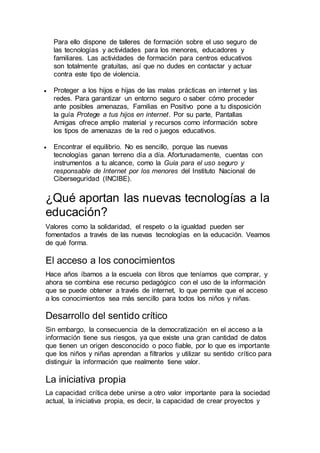 Para ello dispone de talleres de formación sobre el uso seguro de
las tecnologías y actividades para los menores, educadores y
familiares. Las actividades de formación para centros educativos
son totalmente gratuitas, así que no dudes en contactar y actuar
contra este tipo de violencia.
 Proteger a los hijos e hijas de las malas prácticas en internet y las
redes. Para garantizar un entorno seguro o saber cómo proceder
ante posibles amenazas, Familias en Positivo pone a tu disposición
la guía Protege a tus hijos en internet. Por su parte, Pantallas
Amigas ofrece amplio material y recursos como información sobre
los tipos de amenazas de la red o juegos educativos.
 Encontrar el equilibrio. No es sencillo, porque las nuevas
tecnologías ganan terreno día a día. Afortunadamente, cuentas con
instrumentos a tu alcance, como la Guía para el uso seguro y
responsable de Internet por los menores del Instituto Nacional de
Ciberseguridad (INCIBE).
¿Qué aportan las nuevas tecnologías a la
educación?
Valores como la solidaridad, el respeto o la igualdad pueden ser
fomentados a través de las nuevas tecnologías en la educación. Veamos
de qué forma.
El acceso a los conocimientos
Hace años íbamos a la escuela con libros que teníamos que comprar, y
ahora se combina ese recurso pedagógico con el uso de la información
que se puede obtener a través de internet, lo que permite que el acceso
a los conocimientos sea más sencillo para todos los niños y niñas.
Desarrollo del sentido crítico
Sin embargo, la consecuencia de la democratización en el acceso a la
información tiene sus riesgos, ya que existe una gran cantidad de datos
que tienen un origen desconocido o poco fiable, por lo que es importante
que los niños y niñas aprendan a filtrarlos y utilizar su sentido crítico para
distinguir la información que realmente tiene valor.
La iniciativa propia
La capacidad crítica debe unirse a otro valor importante para la sociedad
actual, la iniciativa propia, es decir, la capacidad de crear proyectos y
 