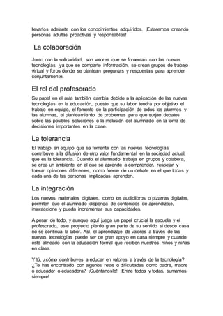 llevarlos adelante con los conocimientos adquiridos. ¡Estaremos creando
personas adultas proactivas y responsables!
La colaboración
Junto con la solidaridad, son valores que se fomentan con las nuevas
tecnologías, ya que se comparte información, se crean grupos de trabajo
virtual y foros donde se plantean preguntas y respuestas para aprender
conjuntamente.
El rol del profesorado
Su papel en el aula también cambia debido a la aplicación de las nuevas
tecnologías en la educación, puesto que su labor tendrá por objetivo el
trabajo en equipo, el fomento de la participación de todos los alumnos y
las alumnas, el planteamiento de problemas para que surjan debates
sobre las posibles soluciones o la inclusión del alumnado en la toma de
decisiones importantes en la clase.
La tolerancia
El trabajo en equipo que se fomenta con las nuevas tecnologías
contribuye a la difusión de otro valor fundamental en la sociedad actual,
que es la tolerancia. Cuando el alumnado trabaja en grupos y colabora,
se crea un ambiente en el que se aprende a comprender, respetar y
tolerar opiniones diferentes, como fuente de un debate en el que todas y
cada una de las personas implicadas aprenden.
La integración
Los nuevos materiales digitales, como los audiolibros o pizarras digitales,
permiten que el alumnado disponga de contenidos de aprendizaje,
interaccione y pueda incrementar sus capacidades.
A pesar de todo, y aunque aquí juega un papel crucial la escuela y el
profesorado, este proyecto pierde gran parte de su sentido si desde casa
no se continúa la labor. Así, el aprendizaje de valores a través de las
nuevas tecnologías puede ser de gran apoyo en casa siempre y cuando
esté alineado con la educación formal que reciben nuestros niños y niñas
en clase.
Y tú, ¿cómo contribuyes a educar en valores a través de la tecnología?
¿Te has encontrado con algunos retos o dificultades como padre, madre
o educador o educadora? ¡Cuéntanoslo! ¡Entre todos y todas, sumamos
siempre!
 