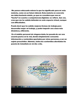 Me parece adecuado valorar lo que ha significado para mí esta
materia, como en un futuro laboral. Esta materia en concreto
me daba bastante miedo, ya que no considero que sea un
“hacha” en cuanto a competencias digitales se refiere. Aun así,
creo que me he sabido defender en este espacio virtual, aunque
con dificultades.
Puedo decir que he sabido mejores formas de trabajo para
desarrollar mejor mi trabajo, y poder impartir una clase más
dinámica y diferente.
En el ámbito personal sin ninguna duda, he pasado de ser una
usuaria pasiva en la red, donde simplemente consumía
información y contenidos aportados por otras personas, a ser un
sujeto prosumidor. Además, todos los contenidos abordados he
puesto de inmediato en mí día a día.
 