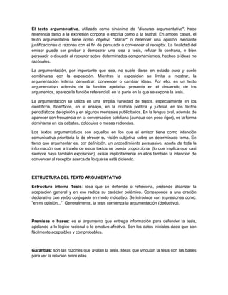 El texto argumentativo, utilizado como sinónimo de "discurso argumentativo", hace
referencia tanto a la expresión corporal o escrita como a la teatral. En ambos casos, el
texto argumentativo tiene como objetivo "atacar" o defender una opinión mediante
justificaciones o razones con el fin de persuadir o convencer al receptor. La finalidad del
emisor puede ser probar o demostrar una idea o tesis, refutar la contraria, o bien
persuadir o disuadir al receptor sobre determinados comportamientos, hechos o ideas no
razónales.
La argumentación, por importante que sea, no suele darse en estado puro y suele
combinarse con la exposición. Mientras la exposición se limita a mostrar, la
argumentación intenta demostrar, convencer o cambiar ideas. Por ello, en un texto
argumentativo además de la función apelativa presente en el desarrollo de los
argumentos, aparece la función referencial, en la parte en la que se expone la tesis.
La argumentación se utiliza en una amplia variedad de textos, especialmente en los
científicos, filosóficos, en el ensayo, en la oratoria política y judicial, en los textos
periodísticos de opinión y en algunos mensajes publicitarios. En la lengua oral, además de
aparecer con frecuencia en la conversación cotidiana (aunque con poco rigor), es la forma
dominante en los debates, coloquios o mesas redondas.
Los textos argumentativos son aquellos en los que el emisor tiene como intención
comunicativa prioritaria la de ofrecer su visión subjetiva sobre un determinado tema. En
tanto que argumentar es, por definición, un procedimiento persuasivo, aparte de toda la
información que a través de estos textos se pueda proporcionar (lo que implica que casi
siempre haya también exposición), existe implícitamente en ellos también la intención de
convencer al receptor acerca de lo que se está diciendo.
EXTRUCTURA DEL TEXTO ARGUMENTATIVO
Estructura interna Tesis: idea que se defiende o reflexiona, pretende alcanzar la
aceptación general y en eso radica su carácter polémico. Corresponde a una oración
declarativa con verbo conjugado en modo indicativo. Se introduce con expresiones como:
"en mi opinión...". Generalmente, la tesis comienza la argumentación (deductivo).
Premisas o bases: es el argumento que entrega información para defender la tesis,
apelando a lo lógico-racional o lo emotivo-afectivo. Son los datos iniciales dado que son
fácilmente aceptables y comprobables.
Garantías: son las razones que avalan la tesis. Ideas que vinculan la tesis con las bases
para ver la relación entre ellas.
 