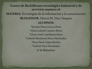 Centro de Bachillerato tecnológico Industrial y de
servicios numero 26
MATERIA: Tecnologías de la información y la comunicación
BLOGFESOR: Héctor M. Díaz Vásquez
ALUMNOS:
*Karime Diana García Pérez
*Alma Lizbeth Canseco Reyes
*Gloria Anel Castellanos Reyes
*Lizbeth Monserrat Pérez Hernández
*Rosa Elena López Benítez
*Gabriel Nava Hernández

1º A Matutino

 