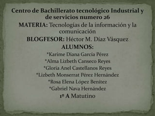 Centro de Bachillerato tecnológico Industrial y
de servicios numero 26
MATERIA: Tecnologías de la información y la
comunicación
BLOGFESOR: Héctor M. Díaz Vásquez
ALUMNOS:
*Karime Diana García Pérez
*Alma Lizbeth Canseco Reyes
*Gloria Anel Castellanos Reyes
*Lizbeth Monserrat Pérez Hernández
*Rosa Elena López Benítez
*Gabriel Nava Hernández

1º A Matutino

 
