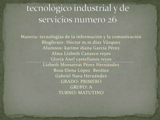 Materia: tecnologías de la información y la comunicación
Blogfersor: Héctor m.m.diaz Vázquez
Alumnos: karime diana García Pérez
Alma Lizbeth Canseco reyes
Gloria Anel castellanos reyes
Lizbeth Monserrat Pérez Hernández
Rosa Elena López Benítez
Gabriel Nava Hernández
GRADO: PRIMERO
GRUPO: A
TURNO: MATUTINO

 