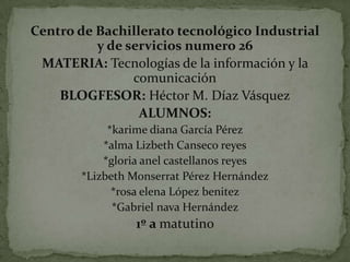 Centro de Bachillerato tecnológico Industrial
y de servicios numero 26
MATERIA: Tecnologías de la información y la
comunicación
BLOGFESOR: Héctor M. Díaz Vásquez
ALUMNOS:
*karime diana García Pérez
*alma Lizbeth Canseco reyes
*gloria anel castellanos reyes
*Lizbeth Monserrat Pérez Hernández
*rosa elena López benitez
*Gabriel nava Hernández

1º a matutino

 