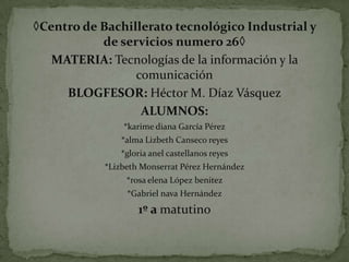 ◊Centro de Bachillerato tecnológico Industrial y
de servicios numero 26◊
MATERIA: Tecnologías de la información y la
comunicación
BLOGFESOR: Héctor M. Díaz Vásquez
ALUMNOS:
*karime diana García Pérez
*alma Lizbeth Canseco reyes
*gloria anel castellanos reyes
*Lizbeth Monserrat Pérez Hernández

*rosa elena López benitez
*Gabriel nava Hernández

1º a matutino

 