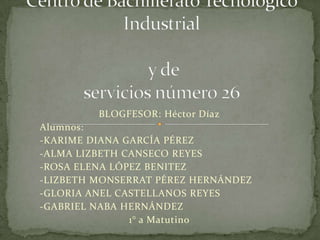 BLOGFESOR: Héctor Díaz
Alumnos:
-KARIME DIANA GARCÍA PÉREZ
-ALMA LIZBETH CANSECO REYES
-ROSA ELENA LÓPEZ BENITEZ
-LIZBETH MONSERRAT PÉREZ HERNÁNDEZ
-GLORIA ANEL CASTELLANOS REYES
-GABRIEL NABA HERNÁNDEZ
1° a Matutino

 