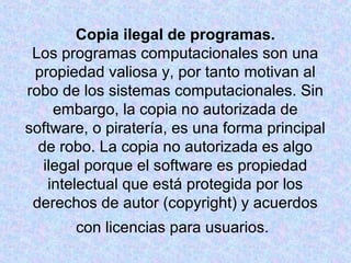 Copia ilegal de programas. 
Los programas computacionales son una 
propiedad valiosa y, por tanto motivan al 
robo de los sistemas computacionales. Sin 
embargo, la copia no autorizada de 
software, o piratería, es una forma principal 
de robo. La copia no autorizada es algo 
ilegal porque el software es propiedad 
intelectual que está protegida por los 
derechos de autor (copyright) y acuerdos 
con licencias para usuarios. 
 
