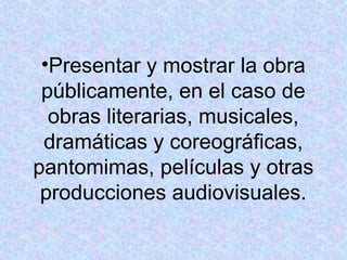 •Presentar y mostrar la obra 
públicamente, en el caso de 
obras literarias, musicales, 
dramáticas y coreográficas, 
pantomimas, películas y otras 
producciones audiovisuales. 
 