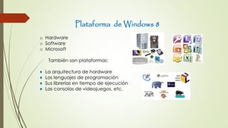 Plataforma de Windows 8
o Hardware
o Software
o Microsoft
También son plataformas:
♦ La arquitectura de hardware
♦ Los lenguajes de programación
♦ Sus librerías en tiempo de ejecución
♦ Las consolas de videojuegos, etc.
 