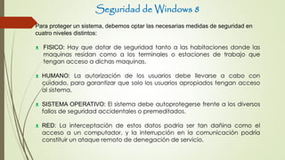 Seguridad de Windows 8
Para proteger un sistema, debemos optar las necesarias medidas de seguridad en
cuatro niveles distintos:
ᴥ FISICO: Hay que dotar de seguridad tanto a las habitaciones donde las
maquinas residan como a los terminales o estaciones de trabajo que
tengan acceso a dichas maquinas.
ᴥ HUMANO: La autorización de los usuarios debe llevarse a cabo con
cuidado, para garantizar que solo los usuarios apropiados tengan acceso
al sistema.
ᴥ SISTEMA OPERATIVO: El sistema debe autoprotegerse frente a los diversos
fallos de seguridad accidentales o premeditados.
ᴥ RED: La interceptación de estos datos podría ser tan dañina como el
acceso a un computador, y la interrupción en la comunicación podría
constituir un ataque remoto de denegación de servicio.
 