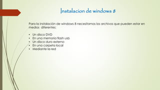 Instalacion de windows 8
Para la instalación de windows 8 necesitamos los archivos que pueden estar en
medios diferentes:
• Un disco DVD
• En una memoria flash usb
• Un disco duro externo
• En una carpeta local
• Mediante la red
 