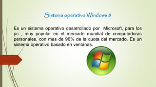 Sistema operativo Windows 8
Es un sistema operativo desarrollado por Microsoft, para los
pc , muy popular en el mercado mundial de computadoras
personales, con mas de 90% de la cuota del mercado. Es un
sistema operativo basado en ventanas.
 