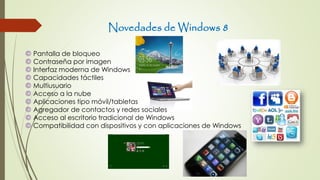 Novedades de Windows 8
© Pantalla de bloqueo
© Contraseña por imagen
© Interfaz moderna de Windows
© Capacidades táctiles
© Multiusuario
© Acceso a la nube
© Aplicaciones tipo móvil/tabletas
© Agregador de contactos y redes sociales
© Acceso al escritorio tradicional de Windows
© Compatibilidad con dispositivos y con aplicaciones de Windows
 
