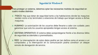 Seguridad de Windows 8
Para proteger un sistema, debemos optar las necesarias medidas de seguridad en
cuatro niveles distintos:
ᴥ FISICO: Hay que dotar de seguridad tanto a las habitaciones donde las maquinas
residan como a los terminales o estaciones de trabajo que tengan acceso a dichas
maquinas.
ᴥ HUMANO: La autorización de los usuarios debe llevarse a cabo con cuidado, para
garantizar que solo los usuarios apropiados tengan acceso al sistema.
ᴥ SISTEMA OPERATIVO: El sistema debe autoprotegerse frente a los diversos fallos
de seguridad accidentales o premeditados.
ᴥ RED: La interceptación de estos datos podría ser tan dañina como el acceso a un
computador, y la interrupción en la comunicación podría constituir un ataque
remoto de denegación de servicio.
 