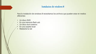 Instalacion de windows 8
Para la instalación de windows 8 necesitamos los archivos que pueden estar en medios
diferentes:
• Un disco DVD
• En una memoria flash usb
• Un disco duro externo
• En una carpeta local
• Mediante la red
 