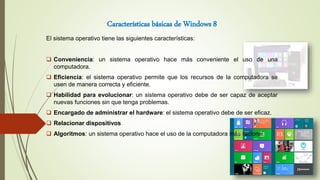 Características básicas de Windows 8
El sistema operativo tiene las siguientes características:
 Conveniencia: un sistema operativo hace más conveniente el uso de una
computadora.
 Eficiencia: el sistema operativo permite que los recursos de la computadora se
usen de manera correcta y eficiente.
 Habilidad para evolucionar: un sistema operativo debe de ser capaz de aceptar
nuevas funciones sin que tenga problemas.
 Encargado de administrar el hardware: el sistema operativo debe de ser eficaz.
 Relacionar dispositivos
 Algoritmos: un sistema operativo hace el uso de la computadora más racional
 