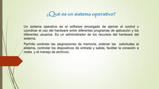 ¿Qué es un sistema operativo?
Un sistema operativo es el software encargado de ejercer el control y
coordinar el uso del hardware entre diferentes programas de aplicación y los
diferentes usuarios. Es un administrador de los recursos del hardware del
sistema.
Permite controlar las asignaciones de memoria, ordenar las solicitudes al
sistema, controlar los dispositivos de entrada y salida, facilitar la conexión a
redes y el manejo de archivos.
 