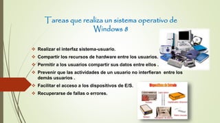 Tareas que realiza un sistema operativo de
Windows 8
 Realizar el interfaz sistema-usuario.
 Compartir los recursos de hardware entre los usuarios.
 Permitir a los usuarios compartir sus datos entre ellos .
 Prevenir que las actividades de un usuario no interfieran entre los
demás usuarios .
 Facilitar el acceso a los dispositivos de E/S.
 Recuperarse de fallas o errores.
 