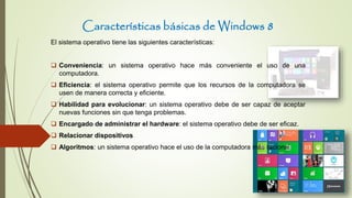 Características básicas de Windows 8
El sistema operativo tiene las siguientes características:
 Conveniencia: un sistema operativo hace más conveniente el uso de una
computadora.
 Eficiencia: el sistema operativo permite que los recursos de la computadora se
usen de manera correcta y eficiente.
 Habilidad para evolucionar: un sistema operativo debe de ser capaz de aceptar
nuevas funciones sin que tenga problemas.
 Encargado de administrar el hardware: el sistema operativo debe de ser eficaz.
 Relacionar dispositivos
 Algoritmos: un sistema operativo hace el uso de la computadora más racional
 