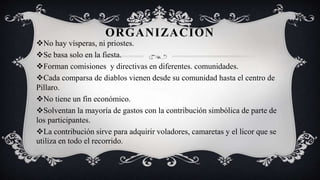 ORGANIZACIÓN
No hay vísperas, ni priostes.
Se basa solo en la fiesta.
Forman comisiones y directivas en diferentes. comunidades.
Cada comparsa de diablos vienen desde su comunidad hasta el centro de
Pillaro.
No tiene un fin económico.
Solventan la mayoría de gastos con la contribución simbólica de parte de
los participantes.
La contribución sirve para adquirir voladores, camaretas y el licor que se
utiliza en todo el recorrido.
 