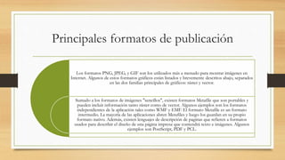 Principales formatos de publicación
Los formatos PNG, JPEG, y GIF son los utilizados más a menudo para mostrar imágenes en
Internet. Algunos de estos formatos gráficos están listados y brevemente descritos abajo, separados
en las dos familias principales de gráficos: ráster y vector.
Sumado a los formatos de imágenes "sencillos", existen formatos Metafile que son portables y
pueden incluir información tanto ráster como de vector. Algunos ejemplos son los formatos
independientes de la aplicación tales como WMF y EMF. El formato Metafile es un formato
intermedio. La mayoría de las aplicaciones abren Metafiles y luego los guardan en su propio
formato nativo. Además, existen lenguajes de descripción de paginas que refieren a formatos
usados para describir el diseño de una página impresa que contendrá texto e imágenes. Algunos
ejemplos son PostScript, PDF y PCL.
 