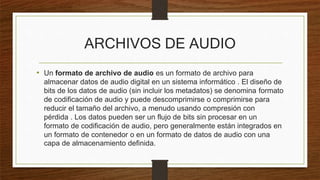 ARCHIVOS DE AUDIO
• Un formato de archivo de audio es un formato de archivo para
almacenar datos de audio digital en un sistema informático . El diseño de
bits de los datos de audio (sin incluir los metadatos) se denomina formato
de codificación de audio y puede descomprimirse o comprimirse para
reducir el tamaño del archivo, a menudo usando compresión con
pérdida . Los datos pueden ser un flujo de bits sin procesar en un
formato de codificación de audio, pero generalmente están integrados en
un formato de contenedor o en un formato de datos de audio con una
capa de almacenamiento definida.
 