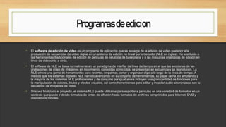 Programasdeedicion
• El software de edición de vídeo es un programa de aplicación que se encarga de la edición de vídeo posterior a la
producción de secuencias de vídeo digital en un sistema de edición no lineal por ordenador (NLE en inglés). Ha sustituido a
las herramientas tradicionales de edición de películas de celuloide de base plana y a las máquinas analógicas de edición en
línea de vídeocinta a cinta.
• El software de NLE se basa normalmente en un paradigma de interfaz de línea de tiempo en el que las secciones de las
grabaciones de vídeo de imágenes en movimiento, conocidas como clips, se presentan en secuencia y se reproducen. La
NLE ofrece una gama de herramientas para recortar, empalmar, cortar y organizar clips a lo largo de la línea de tiempo. A
medida que los sistemas digitales NLE han ido avanzando en su conjunto de herramientas, su papel se ha ido ampliando y
la mayoría de los sistemas NLE profesionales y de consumo por igual ahora incluyen una gran cantidad de funciones para
la manipulación de colores, títulos y efectos visuales, así como herramientas para editar y mezclar audio sincronizado con la
secuencia de imágenes de vídeo.
• Una vez finalizado el proyecto, el sistema NLE puede utilizarse para exportar a películas en una variedad de formatos en un
contexto que puede ir desde formatos de cintas de difusión hasta formatos de archivos comprimidos para Internet, DVD y
dispositivos móviles.
 