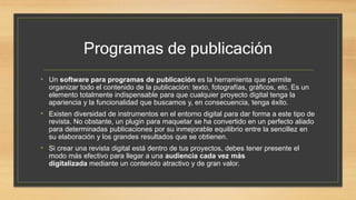 Programas de publicación
• Un software para programas de publicación es la herramienta que permite
organizar todo el contenido de la publicación: texto, fotografías, gráficos, etc. Es un
elemento totalmente indispensable para que cualquier proyecto digital tenga la
apariencia y la funcionalidad que buscamos y, en consecuencia, tenga éxito.
• Existen diversidad de instrumentos en el entorno digital para dar forma a este tipo de
revista. No obstante, un plugin para maquetar se ha convertido en un perfecto aliado
para determinadas publicaciones por su inmejorable equilibrio entre la sencillez en
su elaboración y los grandes resultados que se obtienen.
• Si crear una revista digital está dentro de tus proyectos, debes tener presente el
modo más efectivo para llegar a una audiencia cada vez más
digitalizada mediante un contenido atractivo y de gran valor.
 