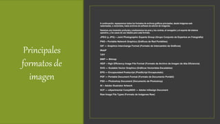 Principales
formatos de
imagen
A continuación, repasaremos todos los formatos de archivos gráficos principales, desde imágenes web
rasterizadas, a vectoriales, hasta archivos de software de edición de imágenes.
Haremos una inmersión profunda y analizaremos los pros y los contras, el navegador y el soporte del sistema
operativo, y los casos de uso ideales para cada formato.
JPEG (y JPG) – Joint Photographic Experts Group (Grupo Conjunto de Expertos en Fotografía)
PNG – Portable Network Graphics (Gráficos de Red Portátiles)
GIF — Graphics Interchange Format (Formato de Intercambio de Gráficos)
WebP
TIFF
BMP — Bitmap
HEIF – High Efficiency Image File Format (Formato de Archivo de Imagen de Alta Eficiencia)
SVG — Scalable Vector Graphics (Gráficos Vectoriales Escalables)
EPS — Encapsulated Postscript (PostScript Encapsulado)
PDF — Portable Document Format (Formato de Documento Portátil)
PSD — Photoshop Document (Documento de Photoshop)
AI – Adobe Illustrator Artwork
XCF — eXperimental CompINDD — Adobe InDesign Document
Raw Image File Types (Formato de Imágenes Raw)
 
