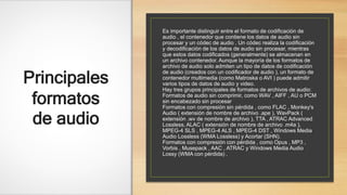 Principales
formatos
de audio
Es importante distinguir entre el formato de codificación de
audio , el contenedor que contiene los datos de audio sin
procesar y un códec de audio . Un códec realiza la codificación
y decodificación de los datos de audio sin procesar, mientras
que estos datos codificados (generalmente) se almacenan en
un archivo contenedor. Aunque la mayoría de los formatos de
archivo de audio solo admiten un tipo de datos de codificación
de audio (creados con un codificador de audio ), un formato de
contenedor multimedia (como Matroska o AVI ) puede admitir
varios tipos de datos de audio y video.
Hay tres grupos principales de formatos de archivos de audio:
Formatos de audio sin comprimir, como WAV , AIFF , AU o PCM
sin encabezado sin procesar
Formatos con compresión sin pérdida , como FLAC , Monkey's
Audio ( extensión de nombre de archivo .ape ), WavPack (
extensión .wv de nombre de archivo ), TTA , ATRAC Advanced
Lossless, ALAC ( extensión de nombre de archivo .m4a ),
MPEG-4 SLS , MPEG-4 ALS , MPEG-4 DST , Windows Media
Audio Lossless (WMA Lossless) y Acortar (SHN).
Formatos con compresión con pérdida , como Opus , MP3 ,
Vorbis , Musepack , AAC , ATRAC y Windows Media Audio
Lossy (WMA con pérdida) .
 
