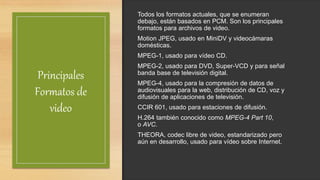 Principales
Formatos de
video
Todos los formatos actuales, que se enumeran
debajo, están basados en PCM. Son los principales
formatos para archivos de video.
Motion JPEG, usado en MiniDV y videocámaras
domésticas.
MPEG-1, usado para vídeo CD.
MPEG-2, usado para DVD, Super-VCD y para señal
banda base de televisión digital.
MPEG-4, usado para la compresión de datos de
audiovisuales para la web, distribución de CD, voz y
difusión de aplicaciones de televisión.
CCIR 601, usado para estaciones de difusión.
H.264 también conocido como MPEG-4 Part 10,
o AVC.
THEORA, codec libre de video, estandarizado pero
aún en desarrollo, usado para vídeo sobre Internet.
 