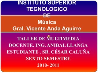 INSTITUTO SUPERIOR TEGNOLOGICO DE MúsicaGral. Vicente Anda Aguirre TALLER DE MULTIMEDIA  DOCENTE. ING. ANIBAL LLANGA ESTUDIANTE . SR. CÉSAR CALUÑA SEXTO SEMESTRE 2010- 2011 