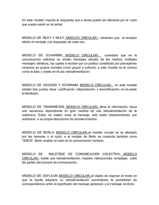 En este modelo importa la respuesta que a veces puede ser afectada por el ruido 
que pueda existir en la señal. 
MODELO DE RILEY Y RILEY: MODLEO CIRCULAR.-; advierten que el receptor 
afecta el mensaje y la respuesta de cada uno. 
MODELO DE SCHARMM: MODELO CIRCULAR.- considera que en la 
comunicación colectiva se envían mensajes através de los medios, múltiples 
mensajes idénticos, los cuales e reciben por un público constituido por preceptores 
inmersos en grupos sociales (nivel grupal y cultural), a este modelo se le conoce 
como la tuba y existe en él una retroalimentación. 
MODELO DE OSGOOD Y SCHRAMM: MODELO CIRCULAR.- en este modelo 
existen tres puntos clave: codificación, interpretación, y decodificación, en el existe 
el feedback. 
MODELO DE TRANSMICION: MODELO CIRCULAR.- lleva la información, hacia 
una secuencia dependiente en gran medida de una retroalimentación de la 
audiencia. Estos no suelen crear el mensaje, solo están retransmitiendo una 
audiencia a su propia descripción de acontecimientos. 
MODELO DE BERLO: MODELO CIRCULAR.-el modelo circular se ve afectado 
por las barreras o el ruido, a el modelo de Berlo es conocido también como 
“SMCR” ,Berlo analiza el ruido en la comunicación humana. 
MODELO DE MALETZKE DE COMUNICACIÓN COLECTIVA: MODELO 
CIRCULAR.- existe una retroalimentación, muestra interacciones complejas entre 
las partes del proceso de comunicación. 
MODELO DE DEFLEUR.-MODELO CIRCULAR.-el objeto de exponer el modo en 
que la fuente adquiere su retroalimentación aumentando la posibilidad de 
correspondencia entre el significado del mensaje generado y el mensaje recibido. 
 